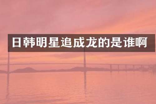 日韩明星追成龙的是谁啊