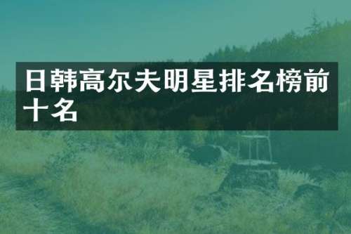 日韩高尔夫明星排名榜前十名