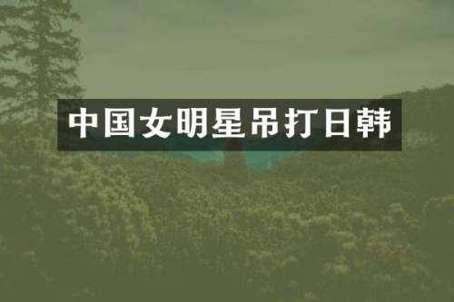 中国女明星吊打日韩