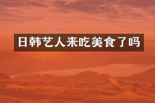 日韩艺人来吃美食了吗