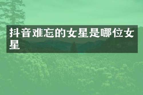 抖音难忘的女星是哪位女星