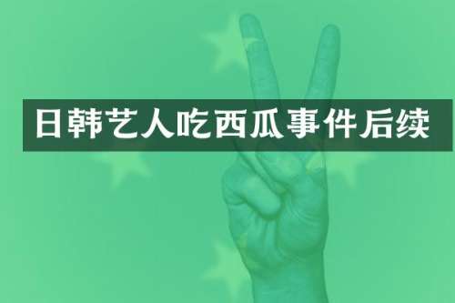 日韩艺人吃西瓜事件后续