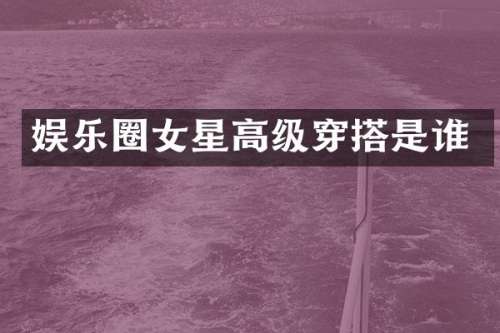 娱乐圈女星高级穿搭是谁