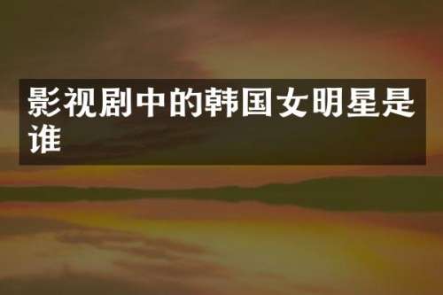 影视剧中的韩国女明星是谁