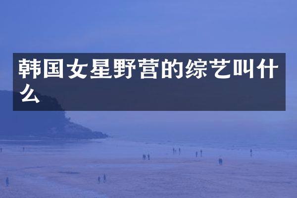 韩国女星野营的综艺叫什么