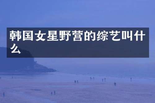 韩国女星野营的综艺叫什么