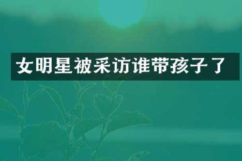 女明星被采访谁带孩子了