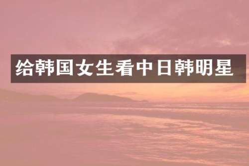 给韩国女生看中日韩明星