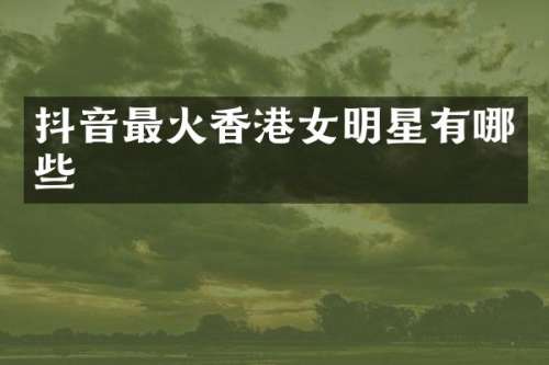 抖音最火香港女明星有哪些