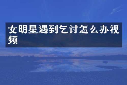 女明星遇到乞讨怎么办视频