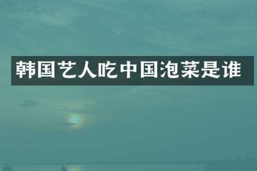 韩国艺人吃中国泡菜是谁