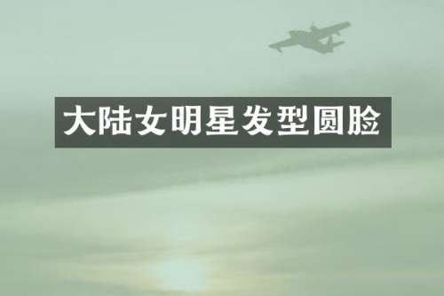 大陆女明星发型圆脸