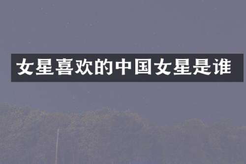 女星喜欢的中国女星是谁
