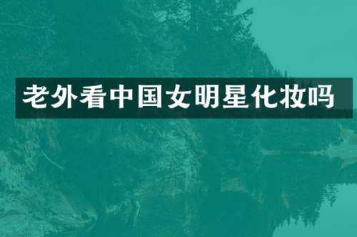 老外看中国女明星化妆吗