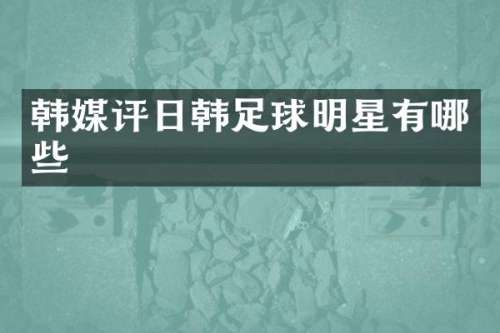韩媒评日韩足球明星有哪些