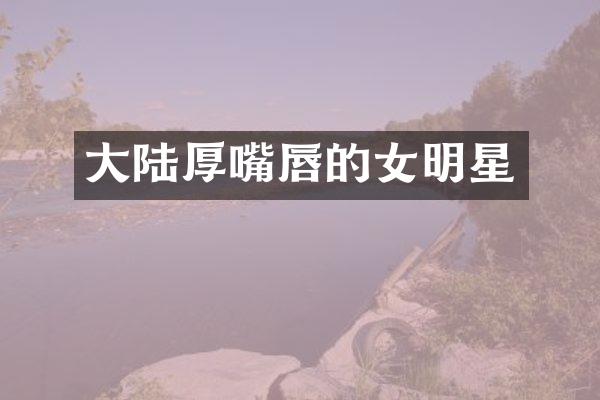 大陆厚嘴唇的女明星