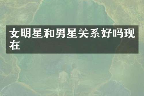 女明星和男星关系好吗现在