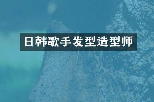 日韩歌手发型造型师