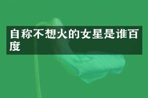 自称不想火的女星是谁百度