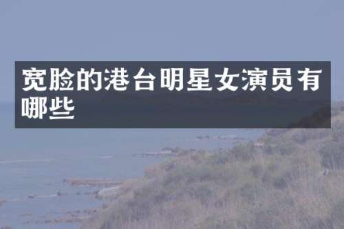 宽脸的港台明星女演员有哪些
