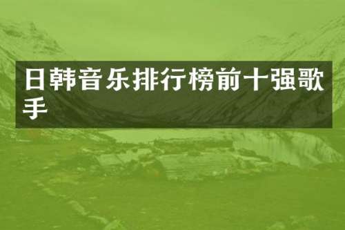 日韩音乐排行榜前十强歌手