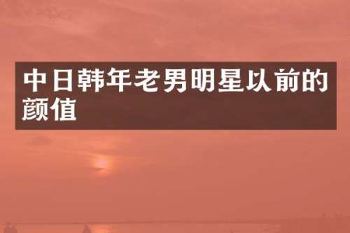 中日韩年老男明星以前的颜值