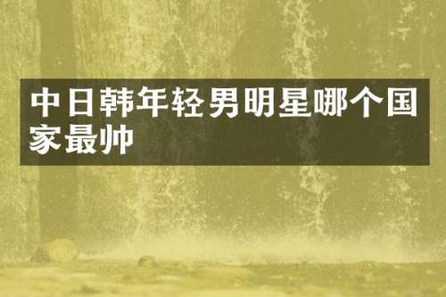 中日韩年轻男明星哪个国家最帅