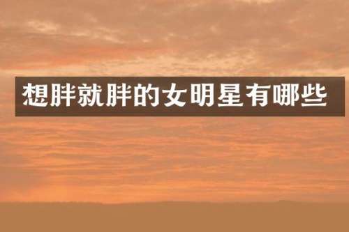 想胖就胖的女明星有哪些