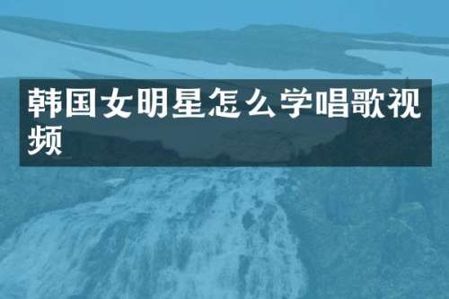 韩国女明星怎么学唱歌视频