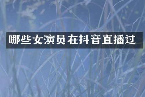 哪些女演员在抖音直播过