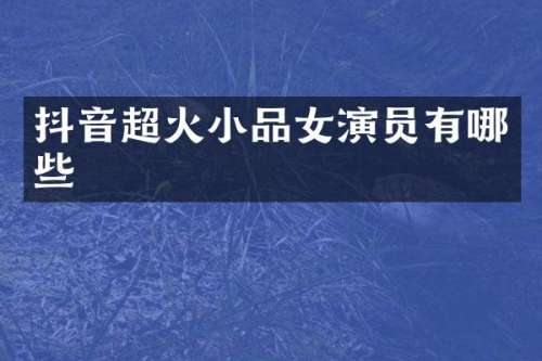 抖音超火小品女演员有哪些