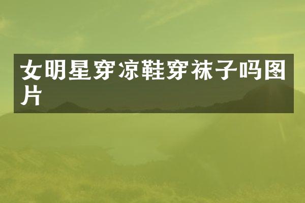 女明星穿凉鞋穿袜子吗图片