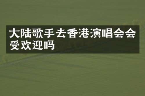 大陆歌手去香港演唱会会受欢迎吗