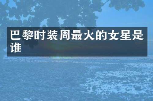 巴黎时装周最火的女星是谁