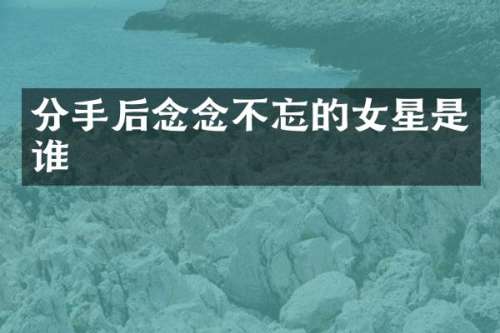 分手后念念不忘的女星是谁