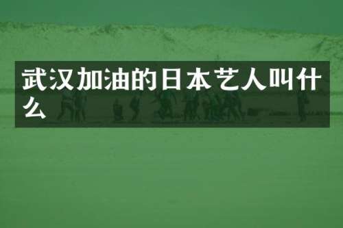 武汉加油的日本艺人叫什么