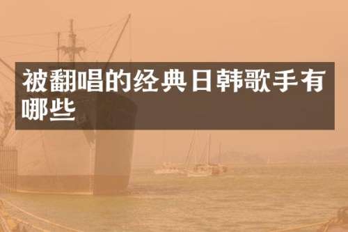 被翻唱的经典日韩歌手有哪些