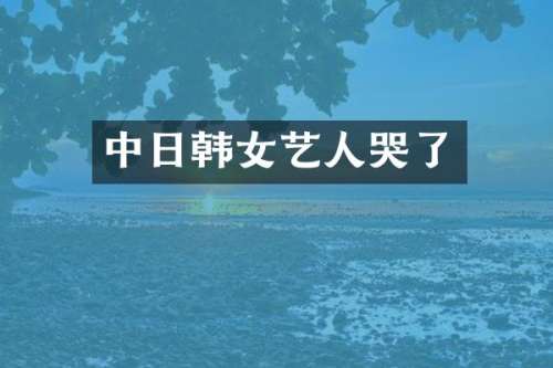 中日韩女艺人哭了