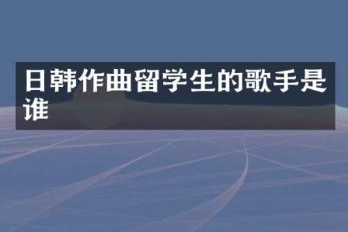 日韩作曲留学生的歌手是谁