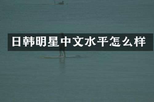日韩明星中文水平怎么样