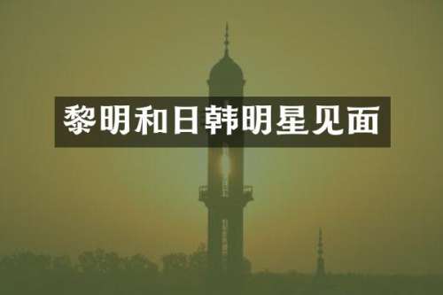 黎明和日韩明星见面