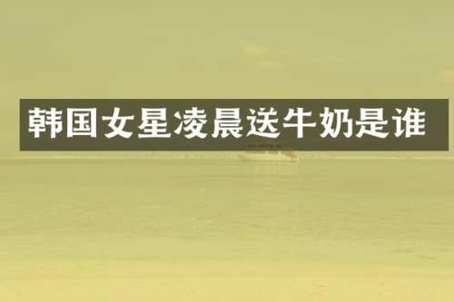 韩国女星凌晨送牛奶是谁