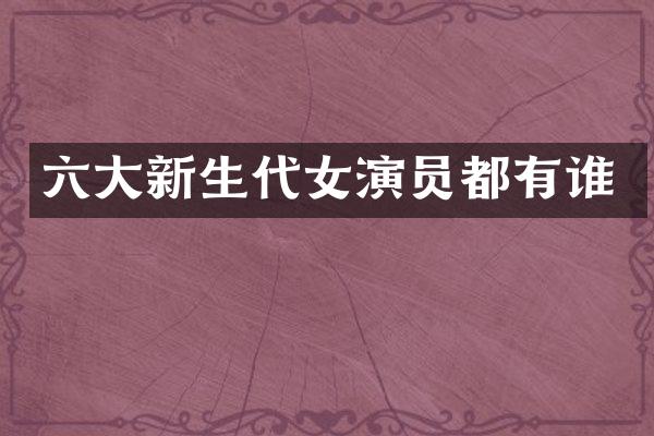 六大新生代女演员都有谁