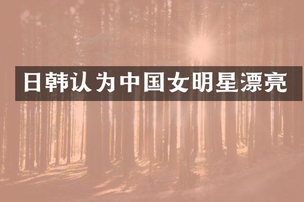 日韩认为中国女明星漂亮