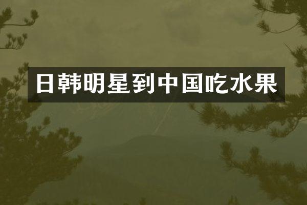 日韩明星到中国吃水果
