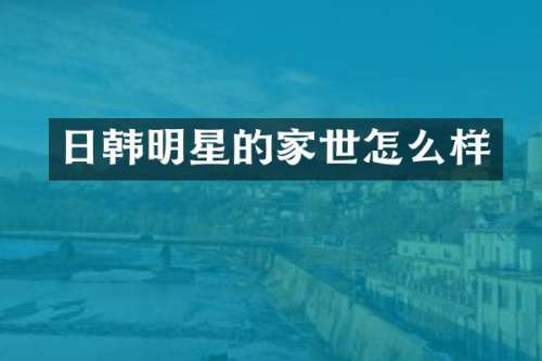日韩明星的家世怎么样