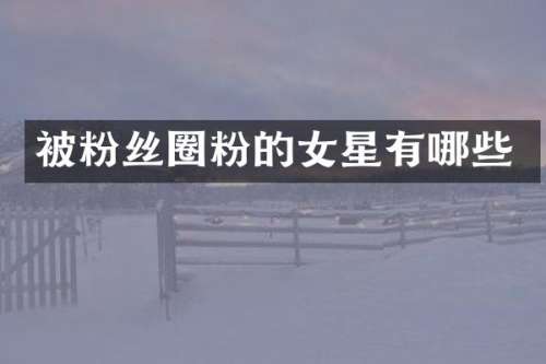 被粉丝圈粉的女星有哪些