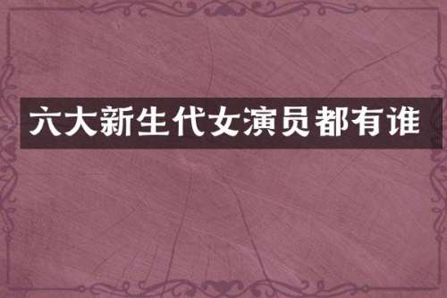 六大新生代女演员都有谁
