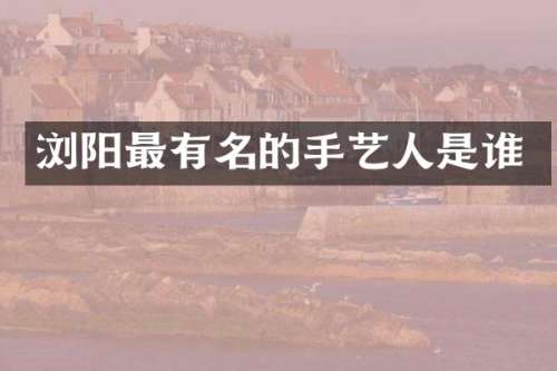 浏阳最有名的手艺人是谁