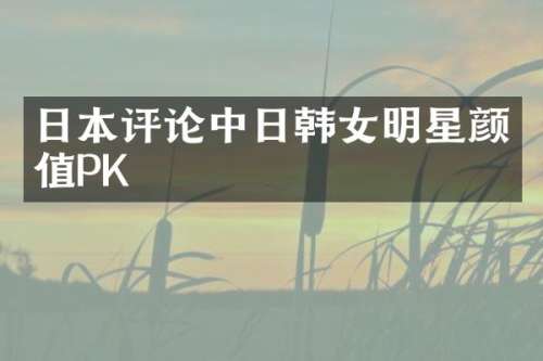 日本评论中日韩女明星颜值PK